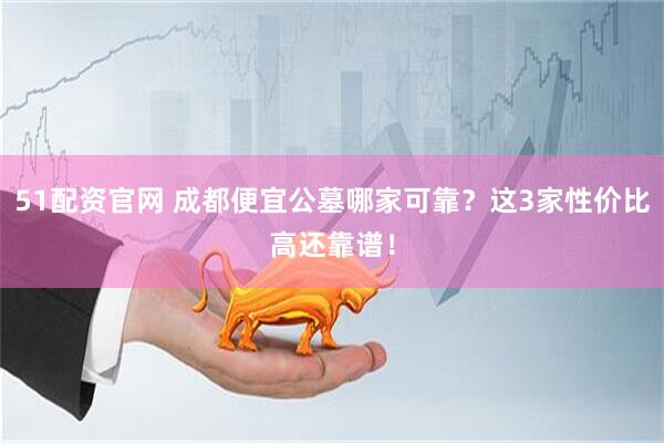 51配资官网 成都便宜公墓哪家可靠？这3家性价比高还靠谱！