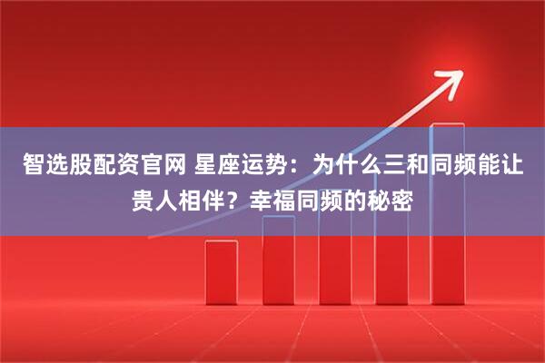 智选股配资官网 星座运势：为什么三和同频能让贵人相伴？幸福同频的秘密