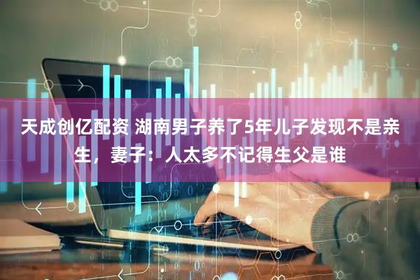 天成创亿配资 湖南男子养了5年儿子发现不是亲生，妻子：人太多不记得生父是谁