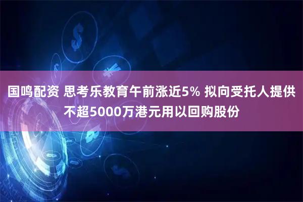 国鸣配资 思考乐教育午前涨近5% 拟向受托人提供不超5000万港元用以回购股份