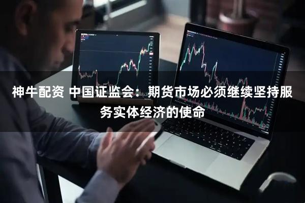神牛配资 中国证监会：期货市场必须继续坚持服务实体经济的使命