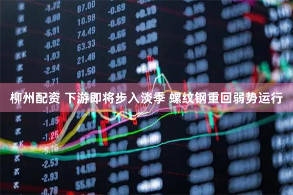 柳州配资 下游即将步入淡季 螺纹钢重回弱势运行