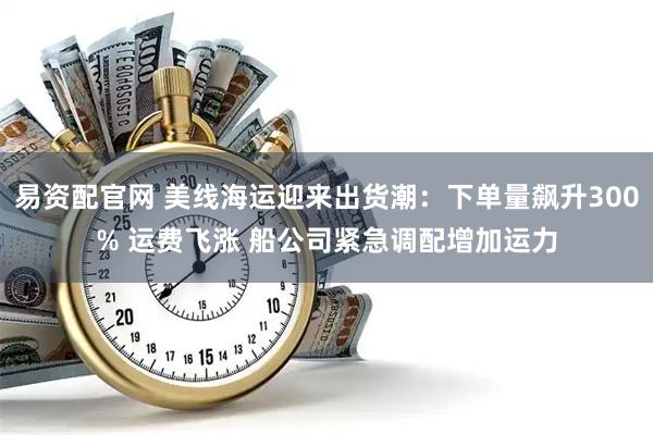 易资配官网 美线海运迎来出货潮：下单量飙升300% 运费飞涨 船公司紧急调配增加运力