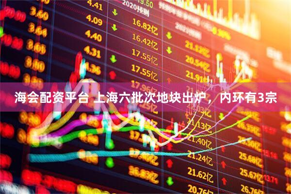 海会配资平台 上海六批次地块出炉，内环有3宗