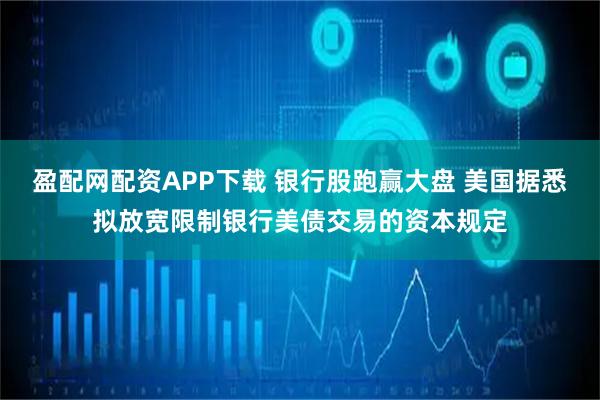 盈配网配资APP下载 银行股跑赢大盘 美国据悉拟放宽限制银行美债交易的资本规定