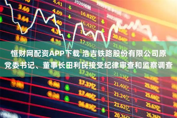 恒财网配资APP下载 浩吉铁路股份有限公司原党委书记、董事长田利民接受纪律审查和监察调查