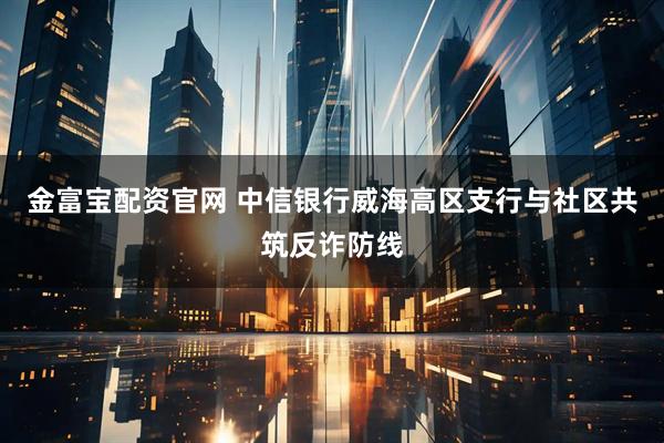 金富宝配资官网 中信银行威海高区支行与社区共筑反诈防线