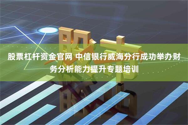 股票杠杆资金官网 中信银行威海分行成功举办财务分析能力提升专题培训