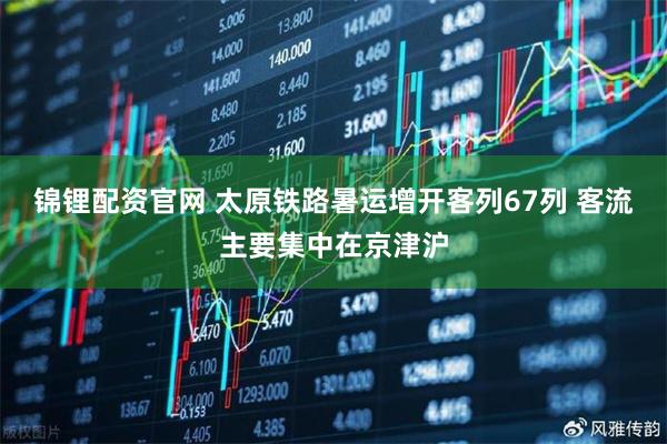 锦锂配资官网 太原铁路暑运增开客列67列 客流主要集中在京津沪