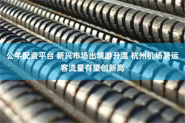 公牛配资平台 新兴市场出境游升温 杭州机场暑运客流量有望创新高