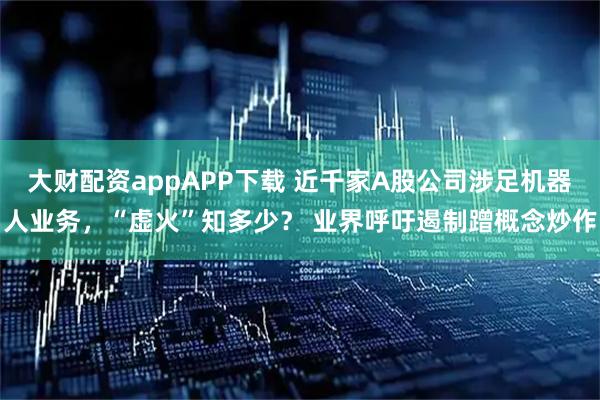 大财配资appAPP下载 近千家A股公司涉足机器人业务，“虚火”知多少？ 业界呼吁遏制蹭概念炒作