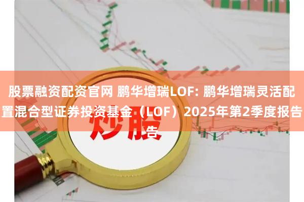 股票融资配资官网 鹏华增瑞LOF: 鹏华增瑞灵活配置混合型证券投资基金（LOF）2025年第2季度报告