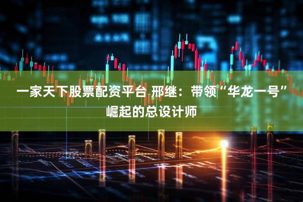 一家天下股票配资平台 邢继：带领“华龙一号”崛起的总设计师