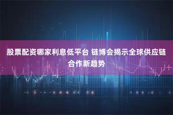 股票配资哪家利息低平台 链博会揭示全球供应链合作新趋势