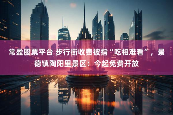 常盈股票平台 步行街收费被指“吃相难看”，景德镇陶阳里景区：今起免费开放
