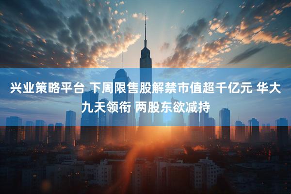 兴业策略平台 下周限售股解禁市值超千亿元 华大九天领衔 两股东欲减持