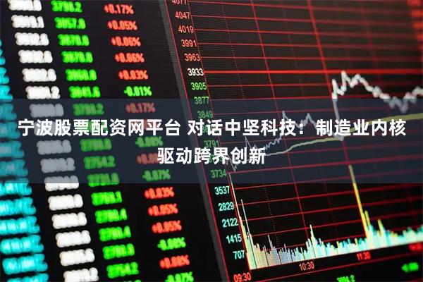 宁波股票配资网平台 对话中坚科技：制造业内核驱动跨界创新