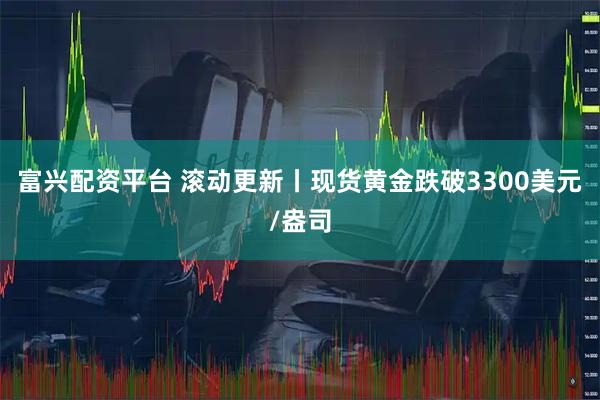 富兴配资平台 滚动更新丨现货黄金跌破3300美元/盎司