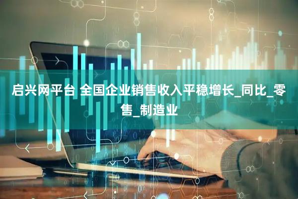 启兴网平台 全国企业销售收入平稳增长_同比_零售_制造业
