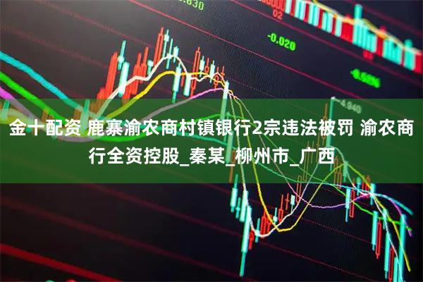 金十配资 鹿寨渝农商村镇银行2宗违法被罚 渝农商行全资控股_秦某_柳州市_广西