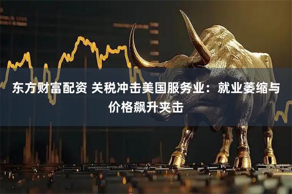 东方财富配资 关税冲击美国服务业：就业萎缩与价格飙升夹击