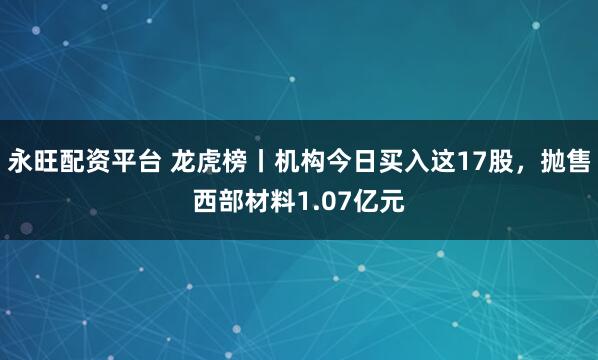 永旺配资平台 龙虎榜丨机构今日买入这17股，抛售西部材料1.07亿元