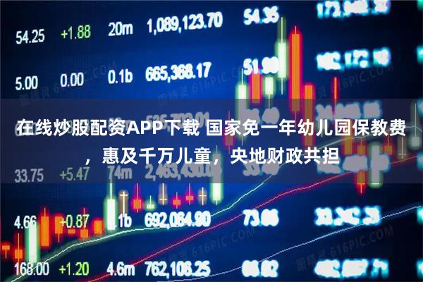在线炒股配资APP下载 国家免一年幼儿园保教费，惠及千万儿童，央地财政共担