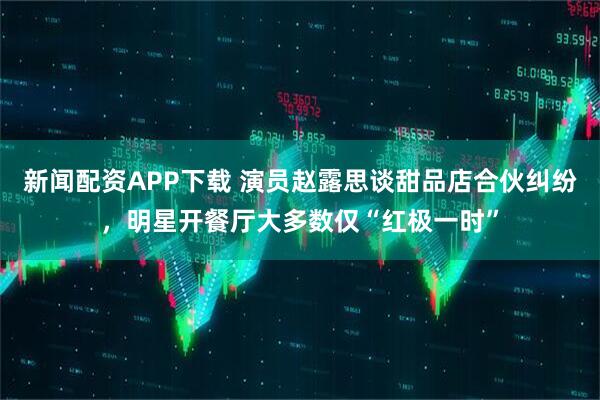新闻配资APP下载 演员赵露思谈甜品店合伙纠纷，明星开餐厅大多数仅“红极一时”