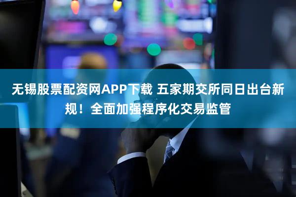 无锡股票配资网APP下载 五家期交所同日出台新规！全面加强程序化交易监管
