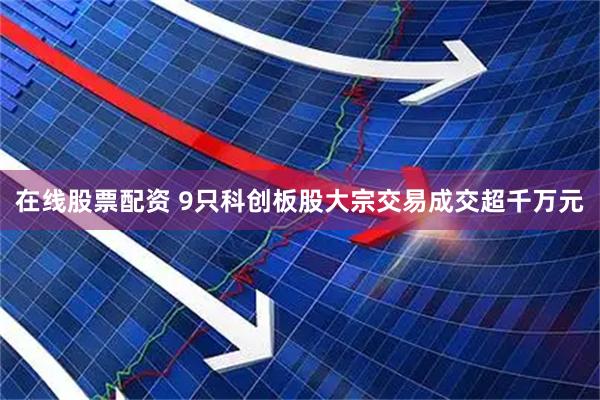 在线股票配资 9只科创板股大宗交易成交超千万元