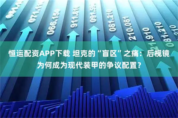 恒运配资APP下载 坦克的“盲区”之痛：后视镜为何成为现代装甲的争议配置？