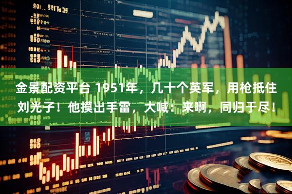 金景配资平台 1951年，几十个英军，用枪抵住刘光子！他摸出手雷，大喊：来啊，同归于尽！