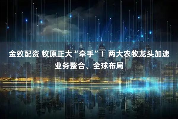 金致配资 牧原正大“牵手”！两大农牧龙头加速业务整合、全球布局