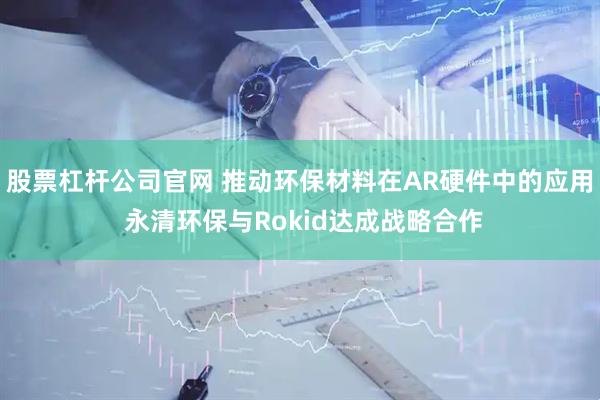 股票杠杆公司官网 推动环保材料在AR硬件中的应用 永清环保与Rokid达成战略合作