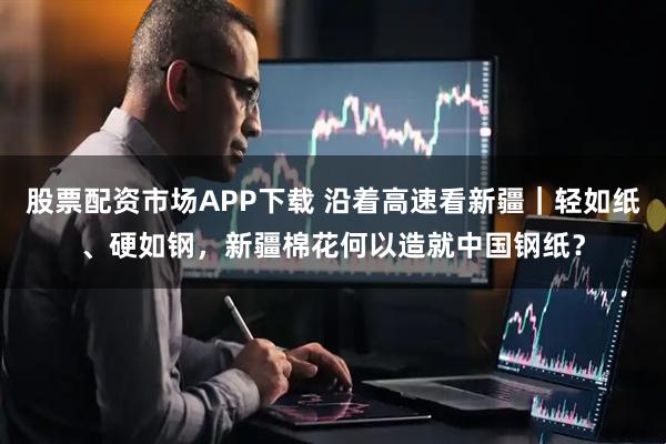 股票配资市场APP下载 沿着高速看新疆｜轻如纸、硬如钢，新疆棉花何以造就中国钢纸？