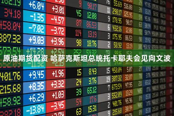 原油期货配资 哈萨克斯坦总统托卡耶夫会见向文波