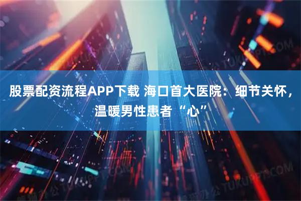 股票配资流程APP下载 海口首大医院：细节关怀，温暖男性患者 “心”