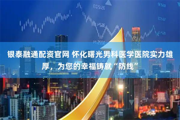 银泰融通配资官网 怀化曙光男科医学医院实力雄厚，为您的幸福铸就“防线”