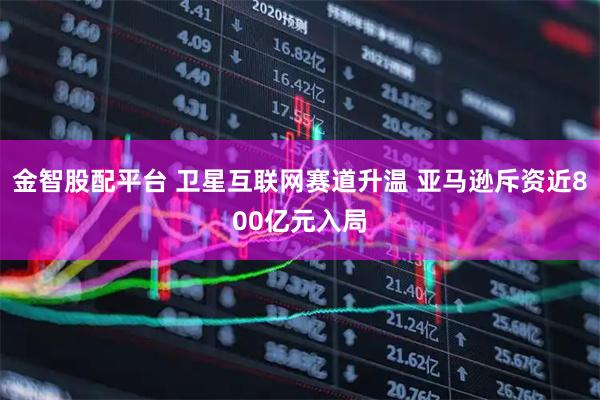 金智股配平台 卫星互联网赛道升温 亚马逊斥资近800亿元入局