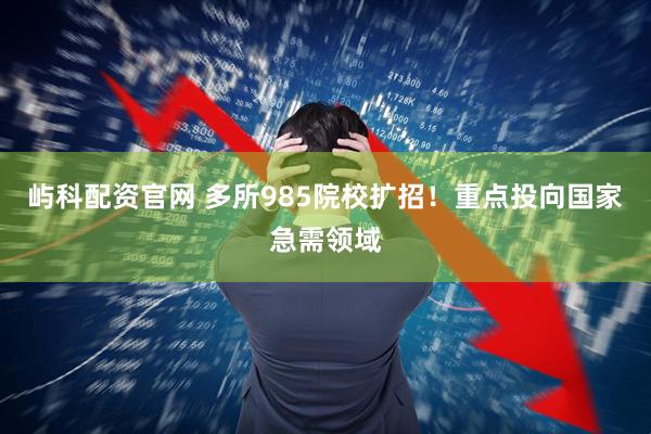 屿科配资官网 多所985院校扩招！重点投向国家急需领域